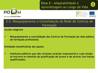 Eixo 2 - Adaptabilidade e                  2
                               Aprendizagem ao Longo da Vida



 2.4. Reequipamento e Consolidação da Rede de Centros de
                       Formação
Acções elegíveis

    Reequipamento e consolidação dos Centros de Formação da rede pública
    de formação profissional.

Entidades beneficiárias dos apoios

    Institutos públicos que não revistam carácter empresarial e cuja missão
    se inscreva no domínio da qualificação de jovens e de activos com baixas
    qualificações.
 