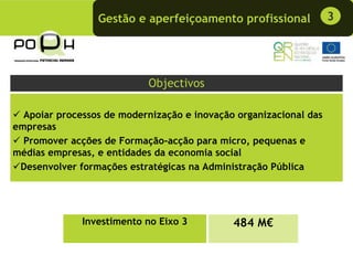 Gestão e aperfeiçoamento profissional             3




                            Objectivos

  Apoiar processos de modernização e inovação organizacional das
empresas
  Promover acções de Formação-acção para micro, pequenas e
médias empresas, e entidades da economia social
 Desenvolver formações estratégicas na Administração Pública




              Investimento no Eixo 3         484 M€
 