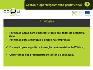 Gestão e aperfeiçoamento profissional            3




                         Tipologias


 Formação-acção para empresas e para entidades da economia
social
 Formação para a inovação e gestão nas empresas;

Formação para a gestão e inovação na Administração Pública;

Qualificação dos profissionais do sector da Educação.
 