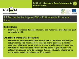 Eixo 3 -  Gestão e Aperfeiçoamento              3
                               Profissional




3.1 Formação-Acção para PME e Entidades da Economia
Social

Destinatários
    Empresas e entidades da economia social com número de trabalhadores igual
    ou inferior a 100.


Entidades beneficiárias dos apoios
    Entidades de natureza associativa, empresarial ou entidades públicas que
    actuem como pólos dinamizadores junto de micro, pequenas e médias
    empresas, integrando no seu projecto o apoio a, pelo menos, 25 empresas
    Entidades de natureza associativa de âmbito nacional que actuem como
    pólos dinamizadores junto de entidades da economia social integrando no
    seu projecto o apoio a, pelo menos, 25 entidades
 