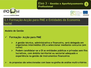 Eixo 3 -  Gestão e Aperfeiçoamento            3
                               Profissional




3.1 Formação-Acção para PME e Entidades da Economia
Social

Modelo de Gestão

   Formação- Acção para PME

         A gestão técnica, administrativa e financeira, será delegada em
         organismos intermédios (OI) a seleccionar mediante concurso (em
         curso)
         Podem candidatar-se a OI as entidades públicas e privadas sem fins
         lucrativos, com âmbito territorial ou sectorial adequado e
         experiência na gestão de instrumentos financeiros

   As propostas são seleccionadas com base na grelha de análise multi-critérios
 