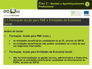 Eixo 3 -  Gestão e Aperfeiçoamento           3
                              Profissional




3.1 Formação-Acção para PME e Entidades da Economia
Social

Modelo de Gestão

    Formação- Acção para PME (cont.)
       As entidades beneficiárias candidatam-se ao OI, através do SIIFSE
       As entidades beneficiárias não podem candidatar-se a mais do que
       um organismo intermédio

    Formação- Acção para Entidades da Economia Social

       Não há intermediação na gestão técnica, administrativa e financeira,
       devendo as entidades beneficiárias candidatar-se directamente ao
       POPH, através do SIIFSE
 