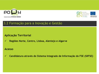 3.2 Formação para a Inovação e Gestão


Aplicação Territorial

   Regiões Norte, Centro, Lisboa, Alentejo e Algarve


Acesso

   Candidatura através do Sistema Integrado de Informação do FSE (SIIFSE)
 