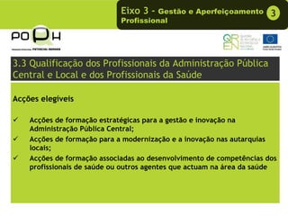 Eixo 3 -  Gestão e Aperfeiçoamento       3
                             Profissional




3.3 Qualificação dos Profissionais da Administração Pública
Central e Local e dos Profissionais da Saúde

Acções elegíveis

    Acções de formação estratégicas para a gestão e inovação na
    Administração Pública Central;
    Acções de formação para a modernização e a inovação nas autarquias
    locais;
    Acções de formação associadas ao desenvolvimento de competências dos
    profissionais de saúde ou outros agentes que actuam na área da saúde
 