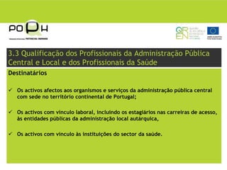 3.3 Qualificação dos Profissionais da Administração Pública
Central e Local e dos Profissionais da Saúde
Destinatários

  Os activos afectos aos organismos e serviços da administração pública central
  com sede no território continental de Portugal;

  Os activos com vínculo laboral, incluindo os estagiários nas carreiras de acesso,
  às entidades públicas da administração local autárquica,

  Os activos com vínculo às instituições do sector da saúde.
 