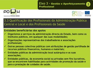 Eixo 3 -  Gestão e Aperfeiçoamento          3
                              Profissional




3.3 Qualificação dos Profissionais da Administração Pública
Central e Local e dos Profissionais da Saúde
Entidades beneficiárias dos apoios
  Organismos e serviços da administração directa do Estado, bem como os
  institutos públicos, em qualquer das suas modalidades;
  Organizações representativas dos trabalhadores e associações
  profissionais;
  Outras pessoas colectivas públicas com atribuições de gestão partilhada de
  recursos públicos financeiros, humanos e materiais;
  Entidades públicas da administração local autárquica e as suas
  associações;
  Entidades públicas, da economia social ou privadas sem fins lucrativos,
  que se encontrem habilitadas para actividades de promoção da saúde e
  para a prestação de cuidados de saúde.
 
