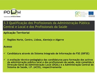 3.3 Qualificação dos Profissionais da Administração Pública
Central e Local e dos Profissionais da Saúde
Aplicação Territorial

   Regiões Norte, Centro, Lisboa, Alentejo e Algarve

Acesso

   Candidatura através do Sistema Integrado de Informação do FSE (SIIFSE)

   A avaliação técnico-pedagógica das candidaturas para formação dos activos
   da administração pública local e dos profissionais da saúde, está cometida à
   Direcção-Geral da Administração Local (DGAL) e a Administração Central do
   Sistema de Saúde, I.P. (ACSS), respectivamente
 