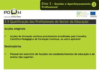Eixo 3 -  Gestão e Aperfeiçoamento        3
                              Profissional




3.5 Qualificação dos Profissionais do Sector da Educação

Acções elegíveis

    Acções de formação contínua previamente acreditadas pelo Conselho
    Científico-Pedagógico da Formação Contínua, ou outro aplicável


Destinatários

    Pessoal em exercício de funções nos estabelecimentos de educação e de
    ensino não superior.
 
