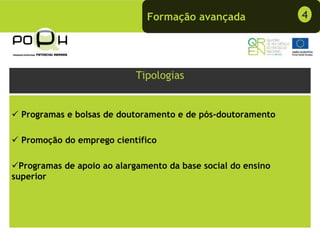 Formação avançada               4




                            Tipologias


  Programas e bolsas de doutoramento e de pós-doutoramento

  Promoção do emprego científico

  Programas de apoio ao alargamento da base social do ensino
superior
 