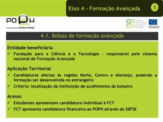 Eixo 4 – Formação Avançada           1




                 4.1. Bolsas de formação avançada

Entidade beneficiária
   Fundação para a Ciência e a Tecnologia - responsável pelo sistema
   nacional de Formação Avançada

Aplicação Territorial
   Candidaturas afectas às regiões Norte, Centro e Alentejo, podendo a
   formação ser desenvolvida no estrangeiro
   Critério: localização da instituição de acolhimento do bolseiro

Acesso
   Estudantes apresentam candidatura individual à FCT
   FCT apresenta candidatura financeira ao POPH através do SIIFSE
 