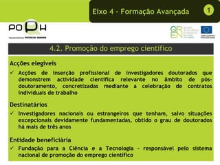 Eixo 4 – Formação Avançada              1




                4.2. Promoção do emprego cientifico
Acções elegíveis
  Acções de inserção profissional de investigadores doutorados que
  demonstrem actividade científica relevante no âmbito de pós-
  doutoramento, concretizadas mediante a celebração de contratos
  individuais de trabalho

Destinatários
  Investigadores nacionais ou estrangeiros que tenham, salvo situações
  excepcionais devidamente fundamentadas, obtido o grau de doutorados
  há mais de três anos

Entidade beneficiária
  Fundação para a Ciência e a Tecnologia - responsável pelo sistema
  nacional de promoção do emprego cientifico
 