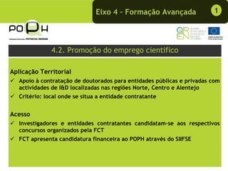 Eixo 4 – Formação Avançada              1




               4.2. Promoção do emprego cientifico

Aplicação Territorial
   Apoio à contratação de doutorados para entidades públicas e privadas com
   actividades de I&D localizadas nas regiões Norte, Centro e Alentejo
   Critério: local onde se situa a entidade contratante


Acesso
   Investigadores e entidades contratantes candidatam-se aos respectivos
   concursos organizados pela FCT
   FCT apresenta candidatura financeira ao POPH através do SIIFSE
 