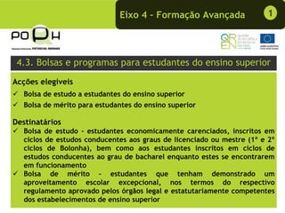 Eixo 4 – Formação Avançada               1




 4.3. Bolsas e programas para estudantes do ensino superior
Acções elegíveis
  Bolsa de estudo a estudantes do ensino superior
  Bolsa de mérito para estudantes do ensino superior

Destinatários
  Bolsa de estudo - estudantes economicamente carenciados, inscritos em
  ciclos de estudos conducentes aos graus de licenciado ou mestre (1º e 2º
  ciclos de Bolonha), bem como aos estudantes inscritos em ciclos de
  estudos conducentes ao grau de bacharel enquanto estes se encontrarem
  em funcionamento
  Bolsa de mérito - estudantes que tenham demonstrado um
  aproveitamento escolar excepcional, nos termos do respectivo
  regulamento aprovado pelos órgãos legal e estatutariamente competentes
  dos estabelecimentos de ensino superior
 