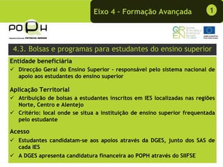 Eixo 4 – Formação Avançada                 1




 4.3. Bolsas e programas para estudantes do ensino superior
Entidade beneficiária
   Direcção Geral do Ensino Superior - responsável pelo sistema nacional de
   apoio aos estudantes do ensino superior

Aplicação Territorial
   Atribuição de bolsas a estudantes inscritos em IES localizadas nas regiões
   Norte, Centro e Alentejo
   Critério: local onde se situa a instituição de ensino superior frequentada
   pelo estudante

Acesso
   Estudantes candidatam-se aos apoios através da DGES, junto dos SAS de
   cada IES
   A DGES apresenta candidatura financeira ao POPH através do SIIFSE
 
