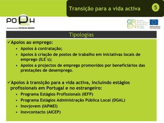 Transição para a vida activa            5



                              Tipologias
Apoios ao emprego:
  • Apoios à contratação;
  • Apoios à criação de postos de trabalho em iniciativas locais de
    emprego (ILE´s);
  • Apoios a projectos de emprego promovidos por beneficiários das
    prestações de desemprego.


Apoios à transição para a vida activa, incluindo estágios
profissionais em Portugal e no estrangeiro:
  •   Programa Estágios Profissionais (IEFP)
  •   Programa Estágios Administração Pública Local (DGAL)
  •   Inovjovem (IAPMEI)
  •   Inovcontacto (AICEP)
 