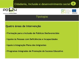 Cidadania, inclusão e desenvolvimento social 6



                             Tipologias


Quatro áreas de Intervenção

 Formação para a Inclusão de Públicos Desfavorecidos

 Apoios às Pessoas com Deficiências e Incapacidades

 Apoio à Integração Plena dos Imigrantes

 Programas Integrados de Promoção do Sucesso Educativo
 