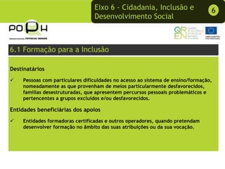 Eixo 6 - Cidadania, Inclusão e                  6
                                 Desenvolvimento Social



6.1 Formação para a Inclusão

Destinatários
    Pessoas com particulares dificuldades no acesso ao sistema de ensino/formação,
    nomeadamente as que provenham de meios particularmente desfavorecidos,
    famílias desestruturadas, que apresentem percursos pessoais problemáticos e
    pertencentes a grupos excluídos e/ou desfavorecidos.

Entidades beneficiárias dos apoios
    Entidades formadoras certificadas e outros operadores, quando pretendam
    desenvolver formação no âmbito das suas atribuições ou da sua vocação.
 
