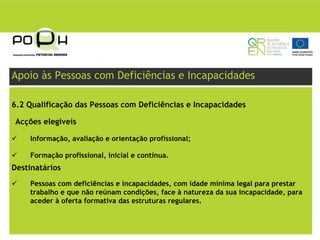 Apoio às Pessoas com Deficiências e Incapacidades

6.2 Qualificação das Pessoas com Deficiências e Incapacidades

Acções elegíveis

    Informação, avaliação e orientação profissional;

    Formação profissional, inicial e contínua.
Destinatários
    Pessoas com deficiências e incapacidades, com idade mínima legal para prestar
    trabalho e que não reúnam condições, face à natureza da sua incapacidade, para
    aceder à oferta formativa das estruturas regulares.
 