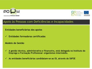 Apoio às Pessoas com Deficiências e Incapacidades

 Entidades beneficiárias dos apoios

    Entidades formadoras certificadas

 Modelo de Gestão


    A gestão técnica, administrativa e financeira, está delegada no Instituto do
    Emprego e Formação Profissional -organismos intermédio.

    As entidades beneficiárias candidatam-se ao OI, através do SIIFSE
 