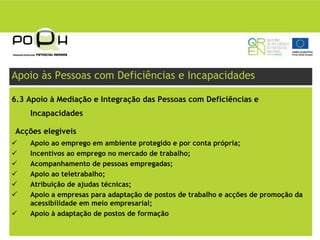 Apoio às Pessoas com Deficiências e Incapacidades

6.3 Apoio à Mediação e Integração das Pessoas com Deficiências e
    Incapacidades

Acções elegíveis
    Apoio ao emprego em ambiente protegido e por conta própria;
    Incentivos ao emprego no mercado de trabalho;
    Acompanhamento de pessoas empregadas;
    Apoio ao teletrabalho;
    Atribuição de ajudas técnicas;
    Apoio a empresas para adaptação de postos de trabalho e acções de promoção da
    acessibilidade em meio empresarial;
    Apoio à adaptação de postos de formação
 