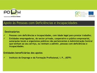 Apoio às Pessoas com Deficiências e Incapacidades

Destinatários
    Pessoas com deficiências e incapacidades, com idade legal para prestar trabalho;
    Entidades empregadoras, do sector privado, cooperativo e público empresarial,
    autarquias locais e organismos públicos não pertencentes à Administração Central
    que tenham ao seu serviço, ou venham a admitir, pessoas com deficiências e
    incapacidades.


Entidades beneficiárias dos apoios
    Instituto do Emprego e da Formação Profissional, I. P., (IEFP)
 