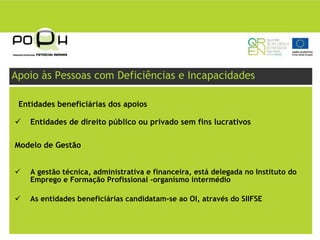 Apoio às Pessoas com Deficiências e Incapacidades

 Entidades beneficiárias dos apoios

    Entidades de direito público ou privado sem fins lucrativos

Modelo de Gestão


    A gestão técnica, administrativa e financeira, está delegada no Instituto do
    Emprego e Formação Profissional -organismo intermédio

    As entidades beneficiárias candidatam-se ao OI, através do SIIFSE
 
