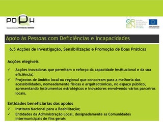 Apoio às Pessoas com Deficiências e Incapacidades
 6.5 Acções de Investigação, Sensibilização e Promoção de Boas Práticas


Acções elegíveis
    Acções inovadoras que permitam o reforço da capacidade institucional e da sua
    eficiência;
    Projectos de âmbito local ou regional que concorram para a melhoria das
    acessibilidades, nomeadamente físicas e arquitectónicas, no espaço público,
    apresentando instrumentos estratégicos e inovadores envolvendo vários parceiros
    locais.

Entidades beneficiárias dos apoios
    Instituto Nacional para a Reabilitação;
    Entidades da Administração Local, designadamente as Comunidades
    intermunicipais de fins gerais
 