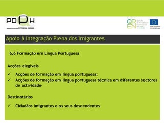 Apoio à Integração Plena dos Imigrantes

 6.6 Formação em Língua Portuguesa


Acções elegíveis

    Acções de formação em língua portuguesa;
    Acções de formação em língua portuguesa técnica em diferentes sectores
    de actividade

Destinatários

    Cidadãos imigrantes e os seus descendentes
 