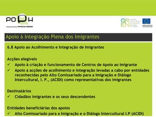 Apoio à Integração Plena dos Imigrantes
6.8 Apoio ao Acolhimento e Integração de Imigrantes


Acções elegíveis
    Apoio à criação e funcionamento de Centros de Apoio ao Imigrante
    Apoio a acções de acolhimento e integração levadas a cabo por entidades
    reconhecidas pelo Alto Comissariado para a Imigração e Diálogo
    Intercultural, I. P., (ACIDI) como representativas dos imigrantes

Destinatários
    Cidadãos imigrantes e os seus descendentes

Entidades beneficiárias dos apoios
    Alto Comissariado para a Imigração e o Diálogo Intercultural I.P (ACIDI)
 