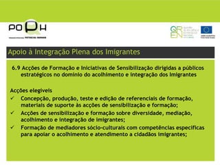 Apoio à Integração Plena dos Imigrantes

 6.9 Acções de Formação e Iniciativas de Sensibilização dirigidas a públicos
    estratégicos no domínio do acolhimento e integração dos Imigrantes

Acções elegíveis
    Concepção, produção, teste e edição de referenciais de formação,
    materiais de suporte às acções de sensibilização e formação;
    Acções de sensibilização e formação sobre diversidade, mediação,
    acolhimento e integração de imigrantes;
    Formação de mediadores sócio-culturais com competências específicas
    para apoiar o acolhimento e atendimento a cidadãos imigrantes;
 