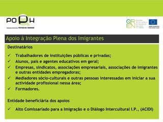 Apoio à Integração Plena dos Imigrantes
Destinatários

    Trabalhadores de instituições públicas e privadas;
    Alunos, pais e agentes educativos em geral;
    Empresas, sindicatos, associações empresariais, associações de imigrantes
    e outras entidades empregadoras;
    Mediadores sócio-culturais e outras pessoas interessadas em iniciar a sua
    actividade profissional nessa área;
    Formadores.

Entidade beneficiária dos apoios

    Alto Comissariado para a Imigração e o Diálogo Intercultural I.P., (ACIDI)
 