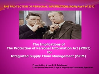 THE PROTECTION Of PERSONAL INFORMATION (POPI) Act 4 of 2013
The Implications of
The Protection of Personal Information Act (POPI)
for
Integrated Supply Chain Management (iSCM)
Presented by: Myron D. B. Betshanger
Corporate Governance, Legal & Regulatory Compliance Specialist
 