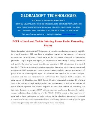 GLOBALSOFT TECHNOLOGIES 
IEEE PROJECTS & SOFTWARE DEVELOPMENTS 
IEEE FINAL YEAR PROJECTS|IEEE ENGINEERING PROJECTS|IEEE STUDENTS PROJECTS|IEEE 
BULK PROJECTS|BE/BTECH/ME/MTECH/MS/MCA PROJECTS|CSE/IT/ECE/EEE PROJECTS 
CELL: +91 98495 39085, +91 99662 35788, +91 98495 57908, +91 97014 40401 
Visit: www.finalyearprojects.org Mail to:ieeefinalsemprojects@gmai l.com 
POPI: A User-Level Tool for Inferring Router Packet Forwarding 
Priority 
Packet forwarding prioritization (PFP) in routers is one of the mechanisms commonly available 
to network operators. PFP can have a significant impact on the accuracy of network 
measurements, the performance of applications and the effectiveness of network troubleshooting 
procedures. Despite its potential impacts, no information on PFP settings is readily available to 
end users. In this paper, we present an end-to-end approach for PFP inference and its associated 
tool, POPI. This is the firstattempt to infer router packet forwarding priority through end-to-end 
measurement. POPI enables users to discover such network policies through measurements of 
packet losses of different packet types. We evaluated our approach via statistical analysis, 
simulation and wide-area experimentation in PlanetLab. We employed POPI to analyze 156 
paths among 162 PlanetLab sites. POPI flagged 15 paths with multiple priorities, 13 of which 
were further validated through hop-by-hop loss rates measurements. In addition, we surveyed all 
related network operators and received responses for about half of them all confirming our 
inferences. Besides, we compared POPI with the inference mechanisms through other metrics 
such as packet reordering [called out-of-order (OOO)]. OOO is unable to find many priority 
paths such as those implemented via traffic policing. On the other hand, interestingly, we found 
it can detect existence of the mechanisms which induce delay differences among packet types 
such as slow processing path in the router and port-based load sharing. 
 
