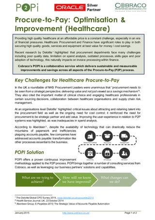 January 2015 http://www.cobraco.co.uk/ Page 1 of 2
Procure-to-Pay: Optimisation &
Improvement (Healthcare)
Providing high quality healthcare at an affordable price is a constant challenge, especially in an era
of financial pressures. Healthcare Procurement and Finance have significant roles to play in both
securing high quality goods, services and equipment at best value for money / cost savings.
Recent research by Deloitte1
highlighted that procurement departments face many challenges
including poor quality data, limitation on spend analysis, outdated processes, skills gaps and poor
adoption of technology, this naturally impacts on invoice processing within finance.
Cobraco’s POPI is a collaborative service which delivers sustainable and measureable
improvements and savings across all aspects of the Procure-to-Pay (P2P) process.
Key Challenges for Healthcare Procure-to-Pay
In the UK a roundtable of NHS Procurement Leaders were unanimous that “procurement needs to
be seen from a strategic perspective, delivering value and not just viewed as a savings mechanism”2
.
They also cited the important matter of clinical choice and engaging healthcare professionals in
certain sourcing decisions, collaboration between healthcare organisations and supply chain risk
management.
At an organisations level Deloitte1
highlighted critical issues about attracting and retaining talent into
the procurement field as well as the ongoing need for cost control; it reinforced the need for
procurement to be strategic partner and add value. Improving the user-experience in relation to P2P
systems was highlighted, as was inadequacies in spend analysis.
According to Aberdeen3
, despite the availability of technology that can drastically reduce the
mountains of paperwork and inefficiencies
plaguing accounts payable, few companies have
addressed accounts payable transformation like
other processes essential to the business.
POPI Solution
POPI offers a proven continuous improvement
methodology applied to the P2P process.POPIbrings together a number of consulting services from
Cobraco, as well as leveraging our business partners’ solutions and capabilities.
1
The Deloitte Global CPO Survey 2014. www.deloitte.co.uk/cposurvey2014
2 Health Service Journal,UK. 22 October 2014
3 Aberdeen Group: E-Payables 2010:The Strategic Value of Accounts Payable Automation
What are we tying to
achieve?
How will we know
we have improved?
What changes can
we do?
 