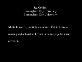 Jez Collins
Birmingham City University
Birmingham City University
Multiple voices, multiple memories: Public history-
making and activist archivism in online popular music
archives.
 