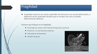 Fragilidad
 Propiedad mecánica de ciertos materiales de fracturarse con escasa deformación, a
diferencia de los materiales dúctiles que se rompen tras sufrir acusadas
deformaciones plásticas.
Factores que influyen en la fragilidad:
 Porcentaje de carbono del material (Composición química)
 Presencia o no de elementos aleantes
 Velocidad de enfriamiento
 Tamaño de grano
 