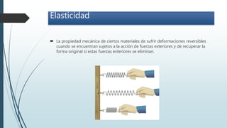 Elasticidad
 La propiedad mecánica de ciertos materiales de sufrir deformaciones reversibles
cuando se encuentran sujetos a la acción de fuerzas exteriores y de recuperar la
forma original si estas fuerzas exteriores se eliminan.
 