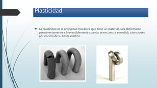 Plasticidad
 La plasticidad es la propiedad mecánica que tiene un material para deformarse
permanentemente e irreversiblemente cuando se encuentra sometido a tensiones
por encima de su limite elástico.
 