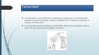 Tenacidad
 La tenacidad es una medida de la cantidad de energía que un material puede
absorber antes de fracturarse. Evalúa la habilidad de un material de soportar un
impacto sin fracturarse.
 Los materiales tenaces presentan considerables deformaciones plásticas bajo la
acción de una fuerza antes de llegar a romperse
 