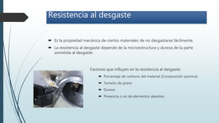 Resistencia al desgaste
 Es la propiedad mecánica de ciertos materiales de no desgastarse fácilmente.
 La resistencia al desgaste depende de la microestructura y dureza de la parte
sometida al desgaste.
Factores que influyen en la resistencia al desgaste:
 Porcentaje de carbono del material (Composición química)
 Tamaño de grano
 Dureza
 Presencia o no de elementos aleantes.
 