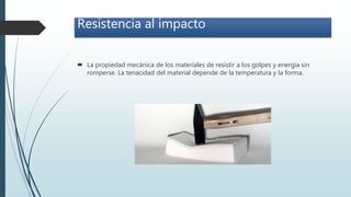 Resistencia al impacto
 La propiedad mecánica de los materiales de resistir a los golpes y energía sin
romperse. La tenacidad del material depende de la temperatura y la forma.
 