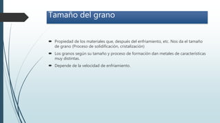 Tamaño del grano
 Propiedad de los materiales que, después del enfriamiento, etc. Nos da el tamaño
de grano (Proceso de solidificación, cristalización)
 Los granos según su tamaño y proceso de formación dan metales de características
muy distintas.
 Depende de la velocidad de enfriamiento.
 