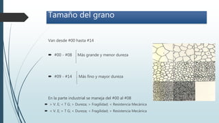 Van desde #00 hasta #14
 #00 - #08 Más grande y menor dureza
 #09 - #14 Más fino y mayor dureza
En la parte industrial se maneja del #00 al #08
Tamaño del grano
 > V. E; < T G; > Dureza; > Fragilidad; < Resistencia Mecánica
 < V. E; > T G; < Dureza; < Fragilidad; > Resistencia Mecánica
 