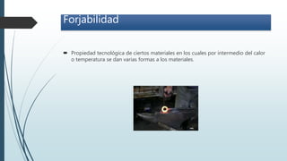 Forjabilidad
 Propiedad tecnológica de ciertos materiales en los cuales por intermedio del calor
o temperatura se dan varias formas a los materiales.
 