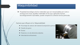 Maquinibilidad
 Propiedad tecnológica de los materiales que son mecanizables por corte o
arranque de viruta, aquellos materiales en los que, aplicando fuerzas
tecnológicamente razonables, puede romperse la cohesión de las partículas.
Factores que influyen en la Máquinabilidad:
 Porcentaje de carbono del material (Composición química)
 Tamaño de grano
 Dureza
 Presencia o no de elementos aleantes.
 Velocidad de enfriamiento
 