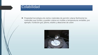 Colabilidad
 Propiedad tecnológica de ciertos materiales de permitir colarse fácilmente los
materiales que funden y pueden colarse en moldes a temperaturas rentables, por
ejemplo. Fundición gris, plomo, estaño y aleaciones de cobre
 