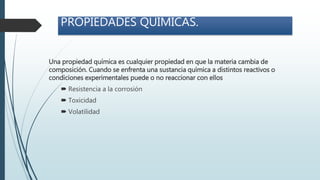 PROPIEDADES QUÍMICAS.
Una propiedad química es cualquier propiedad en que la materia cambia de
composición. Cuando se enfrenta una sustancia química a distintos reactivos o
condiciones experimentales puede o no reaccionar con ellos
 Resistencia a la corrosión
 Toxicidad
 Volatilidad
 