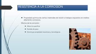  Propiedad química de ciertos materiales de resistir a trabajos expuestos en medios
altamente corrosivos.
Efectos de la corrosión:
 Altera la superficie
 Perdida de peso
 Disminuye propiedad mecánicas y tecnológicas
RESISTENCIA A LA CORROSIÓN
 