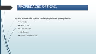 PROPIEDADES OPTICAS.
Aquella propiedades ópticas son las propiedades que regulan las:
 Emisión
 Absorción
 Transmisión
 Reflexión
 Refracción de la luz
 