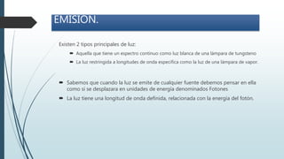 Existen 2 tipos principales de luz:
 Aquella que tiene un espectro continuo como luz blanca de una lámpara de tungsteno
 La luz restringida a longitudes de onda especifica como la luz de una lámpara de vapor.
EMISIÓN.
 Sabemos que cuando la luz se emite de cualquier fuente debemos pensar en ella
como si se desplazara en unidades de energía denominados Fotones
 La luz tiene una longitud de onda definida, relacionada con la energía del fotón.
 